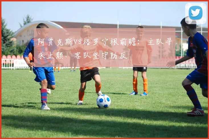阿贾克斯vs格罗宁根前瞻：主队寻求止颓，客队坚守防反