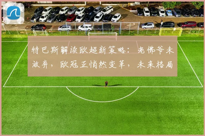 特巴斯解读欧超新策略：老佛爷未放弃，欧冠正悄然变革，未来格局深度分析
