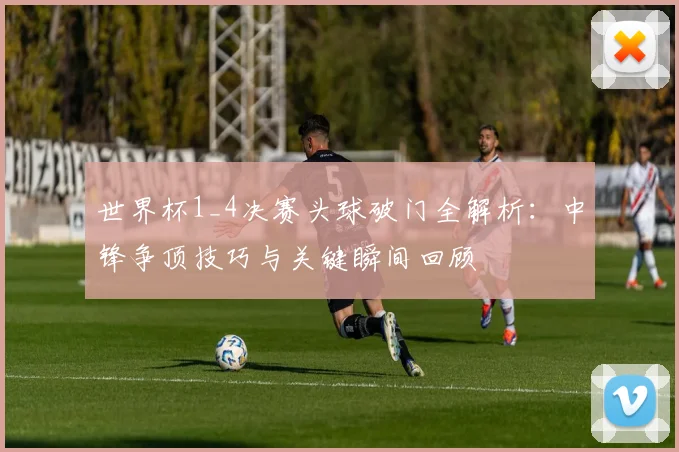 世界杯1_4决赛头球破门全解析：中锋争顶技巧与关键瞬间回顾