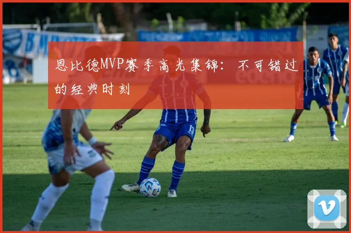 恩比德MVP赛季高光集锦：不可错过的经典时刻